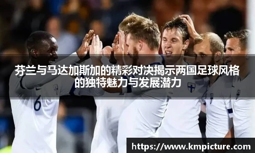 芬兰与马达加斯加的精彩对决揭示两国足球风格的独特魅力与发展潜力